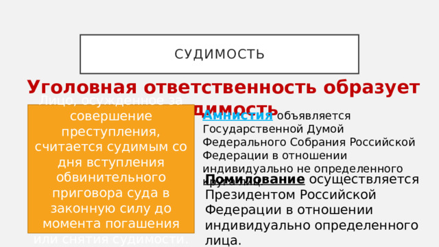 судимость Уголовная ответственность образует судимость Лицо, осужденное за совершение преступления, считается судимым со дня вступления обвинительного приговора суда в законную силу до момента погашения или снятия судимости. Амнистия   объявляется Государственной Думой Федерального Собрания Российской Федерации в отношении индивидуально не определенного круга лиц. Помилование   осуществляется Президентом Российской Федерации в отношении индивидуально определенного лица. 