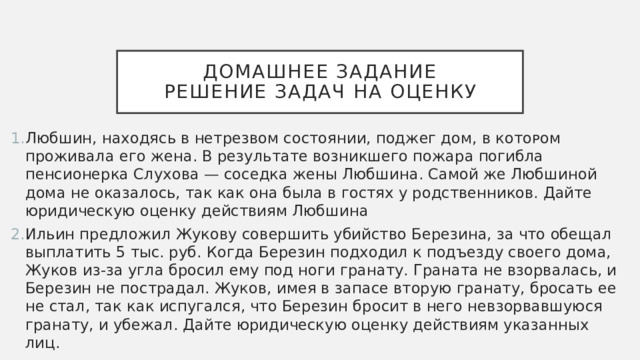 Домашнее задание  решение задач на оценку Любшин, находясь в нетрезвом состоянии, поджег дом, в кᴏᴛᴏᴩом проживала его жена. В результате возникшего пожара погибла пенсионерка Слухова — соседка жены Любшина. Самой же Любшиной дома не оказалось, так как она была в гостях у родственников. Дайте юридическую оценку действиям Любшина Ильин предложил Жукову совершить убийство Березина, за что обещал выплатить 5 тыс. руб. Когда Березин подходил к подъезду ϲʙᴏего дома, Жуков из-за угла бросил ему под ноги гранату. Граната не взорвалась, и Березин не пострадал. Жуков, имея в запасе вторую гранату, бросать ее не стал, так как испугался, что Березин бросит в него невзорвавшуюся гранату, и убежал. Дайте юридическую оценку действиям указанных лиц. 