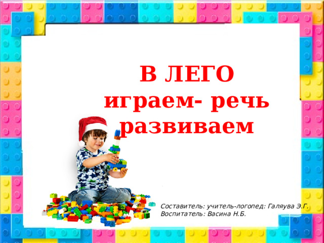 В ЛЕГО играем- речь развиваем Составитель: учитель-логопед: Галяува Э.Г. Воспитатель: Васина Н.Б. 