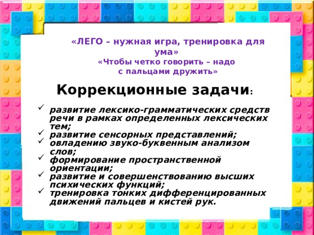 «ЛЕГО – нужная игра, тренировка для ума» «Чтобы четко говорить – надо с пальцами дружить»  Коррекционные задачи :  развитие лексико-грамматических средств речи в рамках определенных лексических тем; развитие сенсорных представлений; овладению звуко-буквенным анализом слов; формирование пространственной ориентации; развитие и совершенствованию высших психических функций; тренировка тонких дифференцированных движений пальцев и кистей рук.   
