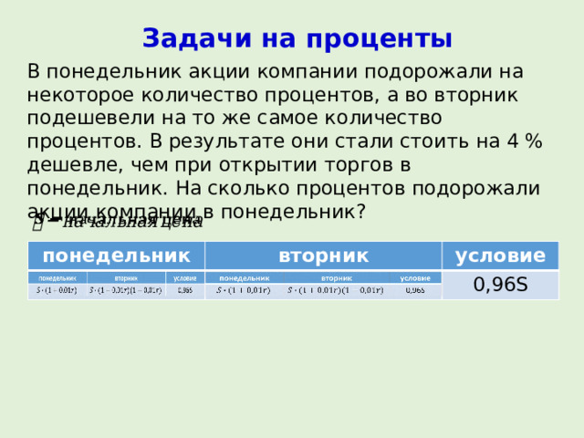 Задачи на проценты В понедельник акции компании подорожали на некоторое количество процентов, а во вторник подешевели на то же самое количество процентов. В результате они стали стоить на 4 % дешевле, чем при открытии торгов в понедельник. На сколько процентов подорожали акции компании в понедельник?   понедельник понедельник вторник вторник условие условие 0,96S 0,96S 