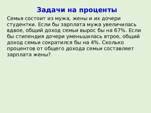 Задачи на проценты Семья состоит из мужа, жены и их дочери студентки. Если бы зарплата мужа увеличилась вдвое, общий доход семьи вырос бы на 67%. Если бы стипендия дочери уменьшилась втрое, общий доход семьи сократился бы на 4%. Сколько процентов от общего дохода семьи составляет зарплата жены? 