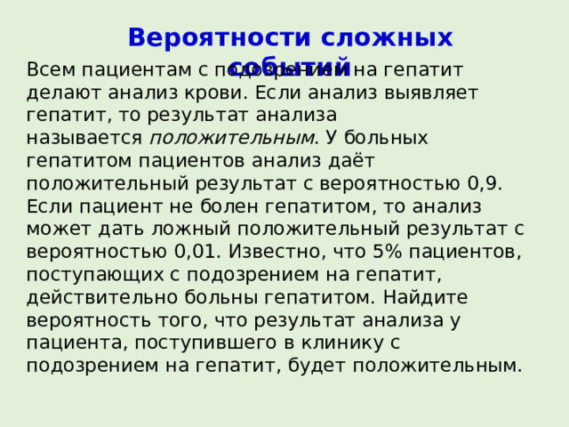 Вероятности сложных событий Всем пациентам с подозрением на гепатит делают анализ крови. Если анализ выявляет гепатит, то результат анализа называется  положительным . У больных гепатитом пациентов анализ даёт положительный результат с вероятностью 0,9. Если пациент не болен гепатитом, то анализ может дать ложный положительный результат с вероятностью 0,01. Известно, что 5% пациентов, поступающих с подозрением на гепатит, действительно больны гепатитом. Найдите вероятность того, что результат анализа у пациента, поступившего в клинику с подозрением на гепатит, будет положительным. 