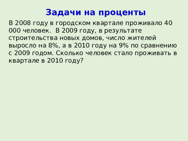 Задачи на проценты В 2008 году в городском квартале проживало 40 000 человек. В 2009 году, в результате строительства новых домов, число жителей выросло на 8%, а в 2010 году на 9% по сравнению с 2009 годом. Сколько человек стало проживать в квартале в 2010 году? 