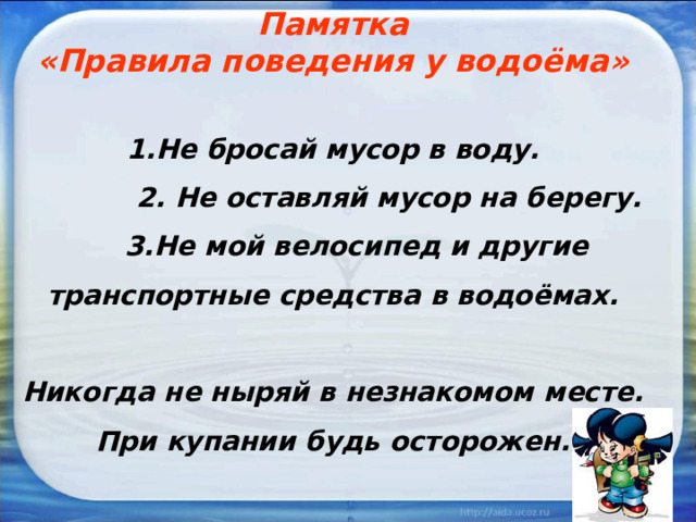 Памятка «Правила поведения у водоёма»  1.Не бросай мусор в воду.  2. Не оставляй мусор на берегу.  3.Не мой велосипед и другие транспортные средства в водоёмах.  Никогда не ныряй в незнакомом месте. При купании будь осторожен. 