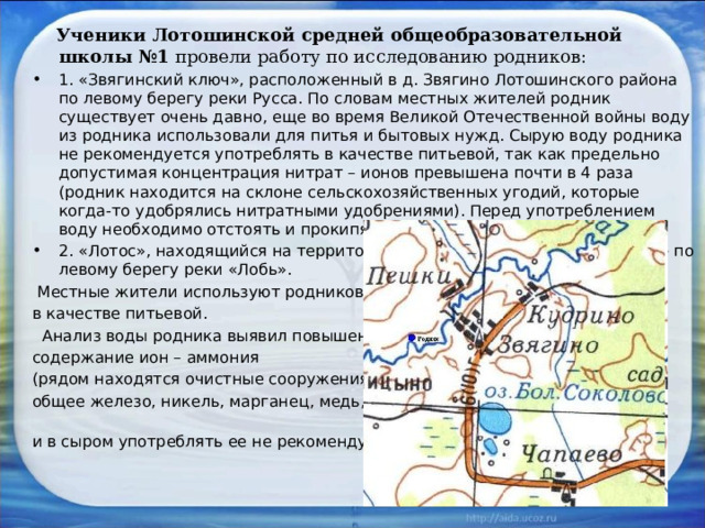  Ученики Лотошинской средней общеобразовательной школы №1 провели работу по исследованию родников: 1. «Звягинский ключ», расположенный в д. Звягино Лотошинского района по левому берегу реки Русса. По словам местных жителей родник существует очень давно, еще во время Великой Отечественной войны воду из родника использовали для питья и бытовых нужд. Сырую воду родника не рекомендуется употреблять в качестве питьевой, так как предельно допустимая концентрация нитрат – ионов превышена почти в 4 раза (родник находится на склоне сельскохозяйственных угодий, которые когда-то удобрялись нитратными удобрениями). Перед употреблением воду необходимо отстоять и прокипятить. 2. «Лотос», находящийся на территории садового товарищества «Лотос» по левому берегу реки «Лобь».  Местные жители используют родниковую воду в качестве питьевой.  Анализ воды родника выявил повышенное содержание ион – аммония (рядом находятся очистные сооружения), общее железо, никель, марганец, медь, и в сыром употреблять ее не рекомендуется.    