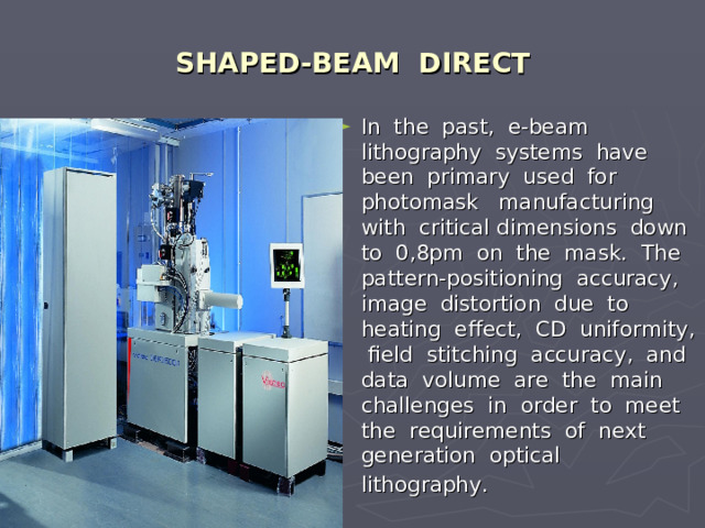 SHAPED-BEAM DIRECT In the past, e-beam lithography systems have been primary used for photomask manufacturing with critical dimensions down to 0,8pm on the mask. The pattern-positioning accuracy, image distortion due to heating effect, CD uniformity, field stitching accuracy, and data volume are the main challenges in order to meet the requirements of next generation optical lithography.  