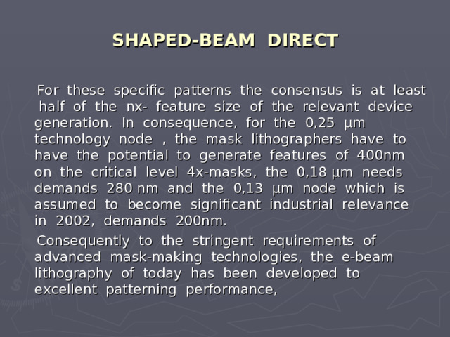 SHAPED-BEAM DIRECT  For these specific patterns the consensus is at least half of the nx- feature size of the relevant device generation. In consequence, for the 0,25 μm technology node , the mask lithographers have to have the potential to generate features of 400nm on the critical level 4x-masks, the 0,18 μm needs demands 280 nm and the 0,13 μm node which is assumed to become significant industrial relevance in 2002, demands 200nm.  Consequently to the stringent requirements of advanced mask-making technologies, the e-beam lithography of today has been developed to excellent patterning performance, 