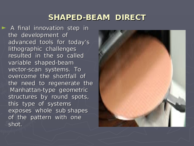 SHAPED-BEAM DIRECT  A final innovation step in the development of advanced tools for today’s lithographic challenges resulted in the so called variable shaped-beam vector-scan systems. To overcome the shortfall of the need to regenerate the Manhattan-type geometric structures by round spots, this type of systems exposes whole sub shapes of the pattern with one shot. 