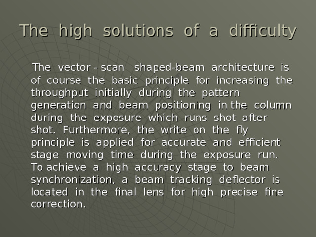 The high solutions of a difficulty  The vector - scan shaped-beam architecture is of course the basic principle for increasing the throughput initially during the pattern generation and beam positioning in the column during the exposure which runs shot after shot. Furthermore, the write on the fly principle is applied for accurate and efficient stage moving time during the exposure run. To achieve a high accuracy stage to beam synchronization, a beam tracking deflector is located in the final lens for high precise fine correction.  