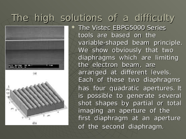 The high solutions of a difficulty The Vistec EBPG5000 Series tools are based on the variable-shaped beam principle. We show obviously that two diaphragms which are limiting the electron beam, are arranged at different levels. Each of these two diaphragms has four quadratic apertures.  It is possible to generate several shot shapes by partial or total imaging an aperture of the first diaphragm at an aperture of the second diaphragm.  