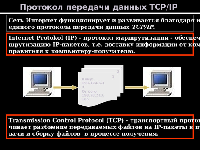 Протокол передачи данных TCP/IP  Сеть Интернет функционирует и развивается благодаря использованию единого протокола передачи данных TCP/IP. Internet Protokol (IP) - протокол маршрутизации - обеспечивает мар- шрутизацию IP- пакетов, т.е. доставку информации от компьютера-от- правителя к компьютеру-получателю. 3 2 1 Кому: 193.124.5.33 От кого: 198.78.213.185 Transmission Control Protocol (TCP) - транспортный протокол - обеспе- чивает разбиение передаваемых файлов на IP- пакеты в процессе пере- дачи и сборку файлов в процессе получения. 