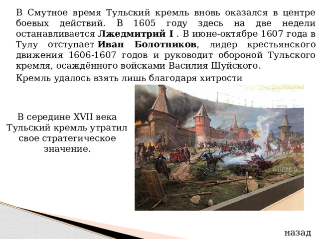  В Смутное время Тульский кремль вновь оказался в центре боевых действий. В 1605 году здесь на две недели останавливается  Лжедмитрий I . В июне-октябре 1607 года в Тулу отступает  Иван Болотников , лидер крестьянского движения 1606-1607 годов и руководит обороной Тульского кремля, осаждённого войсками Василия Шуйского.  Кремль удалось взять лишь благодаря хитрости В середине XVII века Тульский кремль утратил свое стратегическое значение. назад 