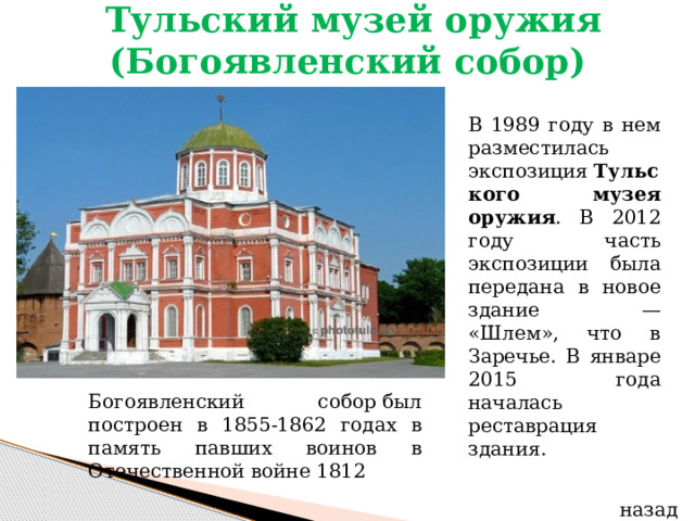   Тульский музей оружия (Богоявленский собор)   В 1989 году в нем разместилась экспозиция  Тульского музея оружия . В 2012 году часть экспозиции была передана в новое здание — «Шлем», что в Заречье. В январе 2015 года началась реставрация здания. Богоявленский собор был построен в 1855-1862 годах в память павших воинов в Отечественной войне 1812  назад 