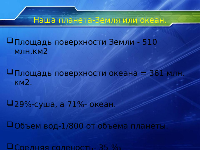 Наша планета-Земля или океан. Площадь поверхности Земли - 510 млн.км2 Площадь поверхности океана = 361 млн. км2. 29%-суша, а 71%- океан. Объем вод-1/800 от объема планеты. Средняя соленость- 35 % 0 