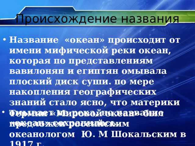 Происхождение названия Название «океан» происходит от имени мифической реки океан, которая по представлениям вавилонян и египтян омывала плоский диск суши. по мере накопления географических знаний стало ясно, что материки омывает не река, но название «океан» сохранилось. Термин «Мировой океан» был предложен российским океанологом Ю. М Шокальским в 1917 г. 