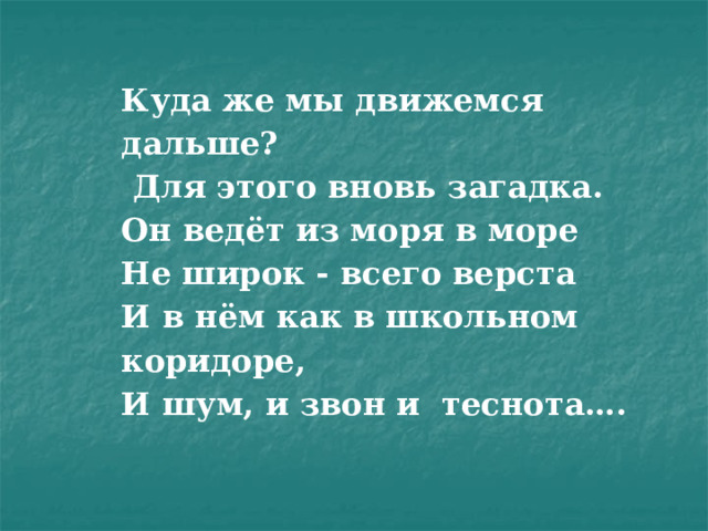 Куда же мы движемся дальше?  Для этого вновь загадка.  Он ведёт из моря в море  Не широк - всего верста  И в нём как в школьном коридоре,  И шум, и звон и теснота….    
