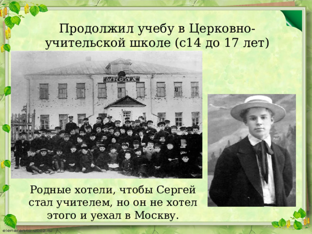 Продолжил учебу в Церковно-учительской школе (с14 до 17 лет) Родные хотели, чтобы Сергей стал учителем, но он не хотел этого и уехал в Москву. 