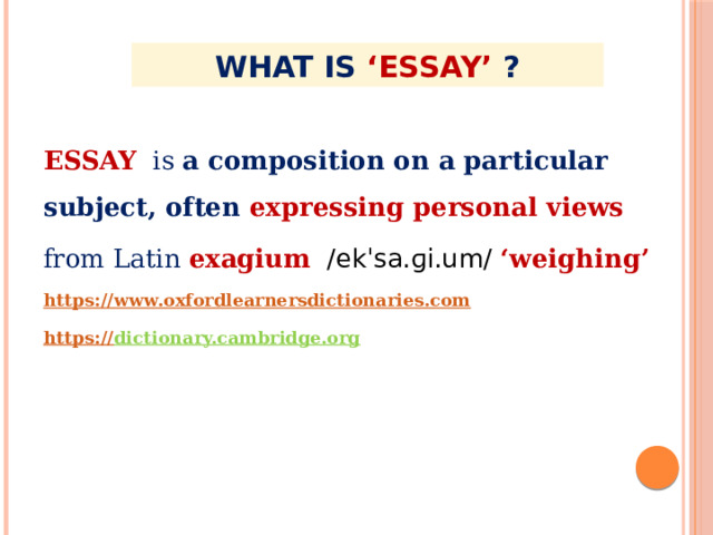 WHAT IS ‘ESSAY’ ? ESSAY is a composition on a particular subject, often  expressing personal views from Latin  exagium   /ekˈsa.ɡi.um/ ‘weighing’ https:// www.oxfordlearnersdictionaries.com https :// dictionary.cambridge.org  