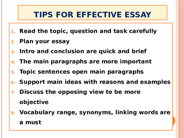 tips for effective essay Read the topic, question and task carefully Plan your essay Intro and conclusion are quick and brief The main paragraphs are more important Topic sentences open main paragraphs Support main ideas with reasons and examples Discuss the opposing view to be more objective Vocabulary range, synonyms, linking words are a must 