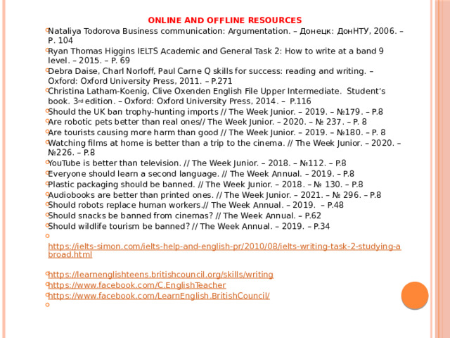 ONLINE AND OFFLINE RESOURCES Nataliya Todorova Business communication: Argumentation. – Донецк: ДонНТУ, 2006. – Р. 104 Ryan Thomas Higgins IELTS Academic and General Task 2: How to write at a band 9 level. – 2015. – P. 69 Debra Daise, Charl Norloff, Paul Carne Q skills for success: reading and writing. – Oxford: Oxford University Press, 2011. – P.271 Christina Latham-Koenig, Clive Oxenden English File Upper Intermediate. Student’s book. 3 rd edition. – Oxford: Oxford University Press, 2014. – P.116 Should the UK ban trophy-hunting imports // The Week Junior. – 2019. – №179. – P.8 Are robotic pets better than real ones// The Week Junior. – 2020. – № 237. – P. 8 Are tourists causing more harm than good // The Week Junior. – 2019. – №180. – P. 8 Watching films at home is better than a trip to the cinema. // The Week Junior. – 2020. – №226. – P.8 YouTube is better than television. // The Week Junior. – 2018. – №112. – P.8 Everyone should learn a second language. // The Week Annual. – 2019. – P.8 Plastic packaging should be banned. // The Week Junior. – 2018. – № 130. – P.8 Audiobooks are better than printed ones. // The Week Junior. – 2021. – № 296. – P.8 Should robots replace human workers.// The Week Annual. – 2019. – P.48 Should snacks be banned from cinemas? // The Week Annual. – P.62 Should wildlife tourism be banned? // The Week Annual. – 2019. – P.34  https://ielts-simon.com/ielts-help-and-english-pr/2010/08/ielts-writing-task-2-studying-abroad.html  https://learnenglishteens.britishcouncil.org/skills/writing https://www.facebook.com/C.EnglishTeacher https://www.facebook.com/LearnEnglish.BritishCouncil/   