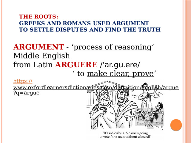 The roots:  Greeks and Romans used argument  to settle disputes and find the truth   ARGUMENT - ‘ process of reasoning ’ Middle English from Latin  ARGUERE /ˈar.ɡu.ere/    ‘ to make clear, prove ’ https:// www.oxfordlearnersdictionaries.com/definition/english/argue?q=argue  