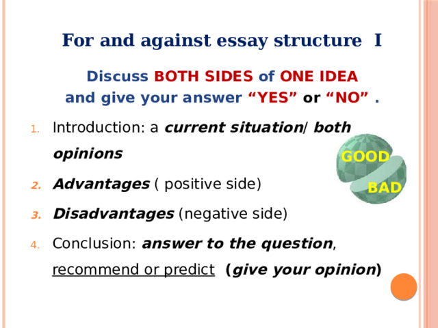 For and against essay structure I  Discuss BOTH SIDES of ONE  IDEA and give your answer “YES”  or  “NO” . Introduction: a current situation / both opinions Advantages ( positive side) Disadvantages (negative side) Conclusion: answer to the question , recommend or predict  ( give your opinion ) GOOD BAD  