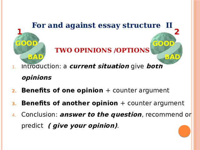 For and against essay structure II  TWO OPINIONS /OPTIONS  Introduction: a current situation give both opinions  Benefits of one opinion + counter argument Benefits of another opinion + counter argument Conclusion: answer to the question , recommend or predict ( give your opinion) . 1 2 GOOD GOOD BAD BAD 