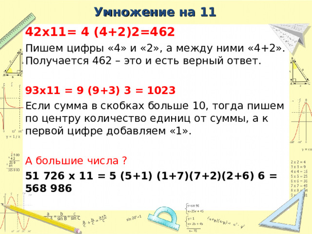 Умножение на 11 42 x 11= 4 (4+2)2=462 Пишем цифры «4» и «2», а между ними «4+2». Получается 462 – это и есть верный ответ. 93 x 11 = 9 (9+3) 3 = 1023 Если сумма в скобках больше 10, тогда пишем по центру количество единиц от суммы, а к первой цифре добавляем «1». А большие числа ?  51 726 x 11 = 5 (5+1) (1+7)(7+2)(2+6) 6 = 568 986 