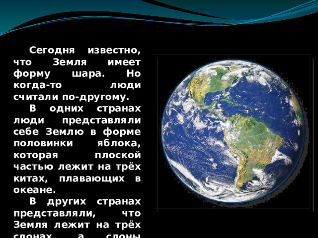  Сегодня известно, что Земля имеет форму шара. Но когда-то люди считали по-другому.  В одних странах люди представляли себе Землю в форме половинки яблока, которая плоской частью лежит на трёх китах, плавающих в океане.  В других странах представляли, что Земля лежит на трёх слонах, а слоны стояли на черепахе, которая плавает в океане. 