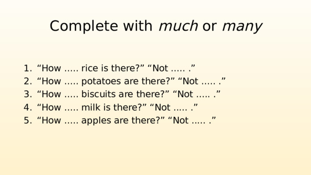 Complete with much or many “ How ..... rice is there?” “Not ..... .” “ How ..... potatoes are there?” “Not ..... .” “ How ..... biscuits are there?” “Not ..... .” “ How ..... milk is there?” “Not ..... .” “ How ..... apples are there?” “Not ..... .” 