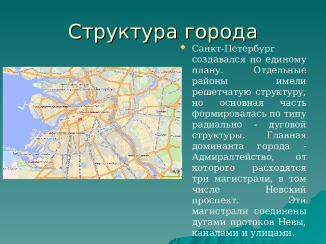 Структура города Санкт-Петербург создавался по единому плану. Отдельные районы имели решетчатую структуру, но основная часть формировалась по типу радиально - дуговой структуры. Главная доминанта города - Адмиралтейство, от которого расходятся три магистрали, в том числе Невский проспект. Эти магистрали соединены дугами протоков Невы, каналами и улицами. 