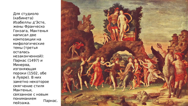 Для студиоло (кабинета) Изабеллы д'Эсте, жены Франческо Гонзага, Мантенья написал две композиции на мифологические темы (третья осталась незаконченной): Парнас (1497) и Минерва, изгоняющая пороки (1502, обе в Лувре). В них заметно некоторое смягчение стиля Мантеньи, связанное с новым пониманием пейзажа. Парнас. 