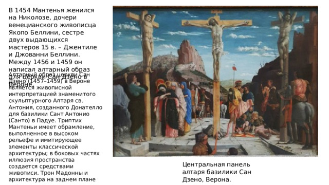 В 1454 Мантенья женился на Николозе, дочери венецианского живописца Якопо Беллини, сестре двух выдающихся мастеров 15 в. – Джентиле и Джованни Беллини. Между 1456 и 1459 он написал алтарный образ для церкви Сан Дзено в Вероне. Алтарный образ церкви Сан Дзено (1457–1459) в Вероне является живописной интерпретацией знаменитого скульптурного Алтаря св. Антония, созданного Донателло для базилики Сант Антонио (Санто) в Падуе. Триптих Мантеньи имеет обрамление, выполненное в высоком рельефе и имитирующее элементы классической архитектуры; в боковых частях иллюзия пространства создается средствами живописи. Трон Мадонны и архитектура на заднем плане украшены античными мотивами; на переднем плане изображены гирлянды из роскошных фруктов. Центральная панель алтаря базилики Сан Дзено, Верона. 