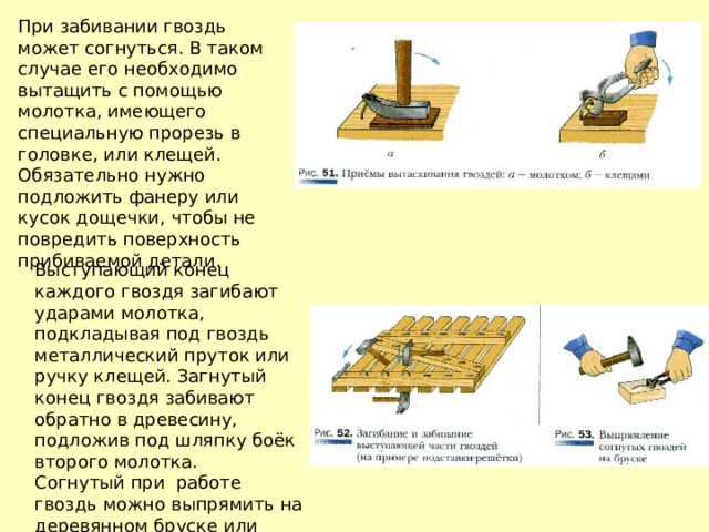 При забивании гвоздь может согнуться. В таком случае его необходимо вытащить с помощью молотка, имеющего специальную прорезь в головке, или клещей. Обязательно нужно подложить фанеру или кусок дощечки, чтобы не повредить поверхность прибиваемой детали. Выступающий конец каждого гвоздя загибают ударами молотка, подкладывая под гвоздь металлический пруток или ручку клещей. Загнутый конец гвоздя забивают обратно в древесину, подложив под шляпку боёк второго молотка. Согнутый при работе гвоздь можно выпрямить на деревянном бруске или металлической плите. 