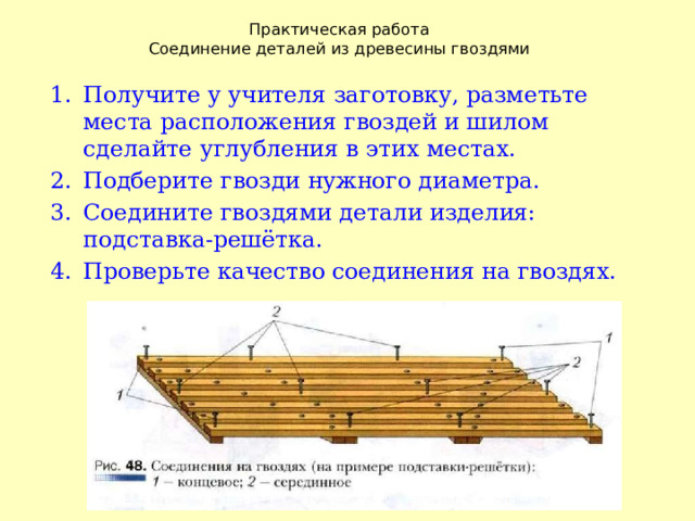 Практическая работа  Соединение деталей из древесины гвоздями Получите у учителя заготовку, разметьте места расположения гвоздей и шилом сделайте углубления в этих местах. Подберите гвозди нужного диаметра. Соедините гвоздями детали изделия: подставка-решётка. Проверьте качество соединения на гвоздях. 