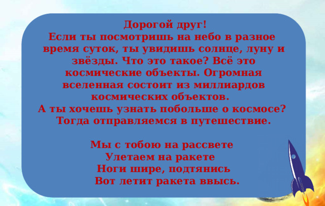  Дорогой друг! Если ты посмотришь на небо в разное время суток, ты увидишь солнце, луну и звёзды. Что это такое? Всё это космические объекты. Огромная вселенная состоит из миллиардов космических объектов. А ты хочешь узнать побольше о космосе? Тогда отправляемся в путешествие.  Мы с тобою на рассвете Улетаем на ракете Ноги шире, подтянись  Вот летит ракета ввысь. 