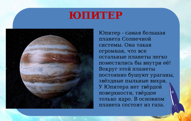 ЮПИТЕР Юпитер - самая большая планета Солнечной системы. Она такая огромная, что все остальные планеты легко поместились бы внутри её! Вокруг этой планеты постоянно бушуют ураганы, звёздные пыльные вихри. У Юпитера нет твёрдой поверхности, твёрдое только ядро. В основном планета состоит из газа. 