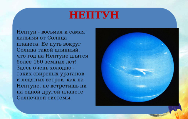 НЕПТУН Нептун - восьмая и самая дальняя от Солнца планета. Её путь вокруг Солнца такой длинный, что год на Нептуне длится более 160 земных лет! Здесь очень холодно - таких свирепых ураганов и ледяных ветров, как на Нептуне, не встретишь ни на одной другой планете Солнечной системы. 