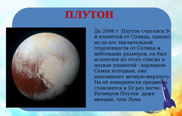 ПЛУТОН До 2006 г Плутон считался 9-й планетой от Солнца, однако, из-за его значительной отдаленности от Солнца и небольших размеров, он был исключен из этого списка и назван планетой - карликом.  Самая холодная, она напоминает вечную мерзлоту. На её поверхности предметы становятся в 50 раз легче. Размером Плутон даже меньше, чем Луна. 
