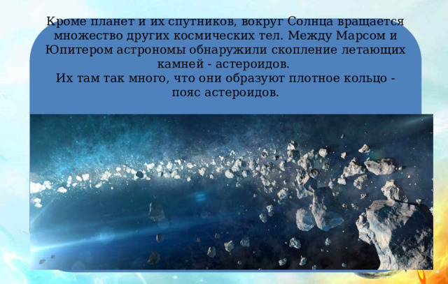 Кроме планет и их спутников, вокруг Солнца вращается множество других космических тел. Между Марсом и Юпитером астрономы обнаружили скопление летающих камней - астероидов.  Их там так много, что они образуют плотное кольцо - пояс астероидов.   