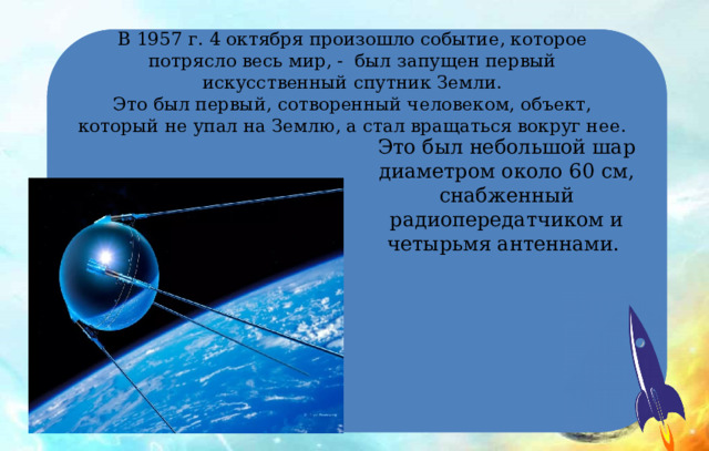 В 1957 г. 4 октября произошло событие, которое потрясло весь мир, - был запущен первый искусственный спутник Земли.  Это был первый, сотворенный человеком, объект, который не упал на Землю, а стал вращаться вокруг нее. Это был небольшой шар диаметром около 60 см, снабженный радиопередатчиком и четырьмя антеннами. 
