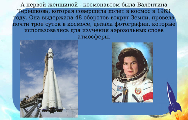 А первой женщиной - космонавтом была Валентина Терешкова, которая совершила полет в космос в 1963 году. Она выдержала 48 оборотов вокруг Земли, провела почти трое суток в космосе, делала фотографии, которые использовались для изучения аэрозольных слоев атмосферы. 
