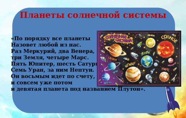 Планеты солнечной системы «По порядку все планеты Назовет любой из нас. Раз Меркурий, два Венера, три Земля, четыре Марс. Пять Юпитер, шесть Сатурн, Семь Уран, за ним Нептун. Он восьмым идет по счету, и совсем уже потом и девятая планета под названием Плутон». 