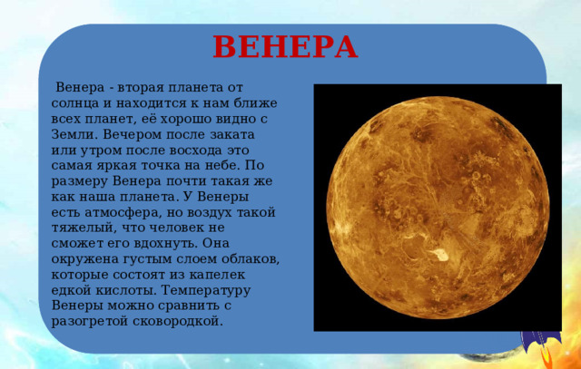 ВЕНЕРА  Венера - вторая планета от солнца и находится к нам ближе всех планет, её хорошо видно с Земли. Вечером после заката или утром после восхода это самая яркая точка на небе. По размеру Венера почти такая же как наша планета. У Венеры есть атмосфера, но воздух такой тяжелый, что человек не сможет его вдохнуть. Она окружена густым слоем облаков, которые состоят из капелек едкой кислоты. Температуру Венеры можно сравнить с разогретой сковородкой. 