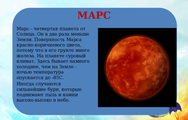 МАРС Марс - четвертая планета от Солнца. Он в два раза меньше Земли. Поверхность Марса красно-коричневого цвета, потому что в его грунте много железа. На планете суровый климат. Здесь бывает намного холоднее, чем на Земле - ночью температура опускается до -85С. Иногда случаются сильнейшие бури, которые поднимают пыль и камни высоко-высоко в небо. 