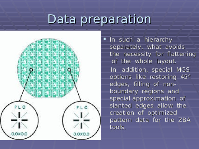 Data preparation In such a hierarchy separately, what avoids the necessity for flattening of the whole layout.  In addition, special MGS options like restoring 45° edges, filling of non-boundary regions and special approximation of slanted edges allow the creation of optimized pattern data for the ZBA tools.  