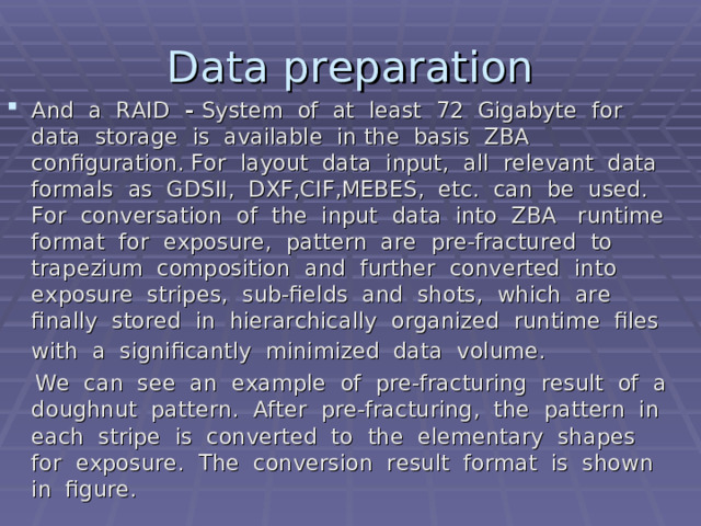 Data preparation And a RAID - System of at least 72 Gigabyte  for data storage is available in the basis ZBA configuration. For layout data input, all relevant data formals as GDSII, DXF,CIF,MEBES, etc. can be used. For conversation of the input data into ZBA runtime format for exposure, pattern are pre-fractured to trapezium composition and further converted into exposure stripes, sub-fields and shots, which are finally stored in hierarchically organized runtime files with a significantly minimized data volume.   We can see an example of pre-fracturing result of a doughnut pattern. After pre-fracturing, the pattern in each stripe is converted to the elementary shapes for exposure. The conversion result format is shown in figure.  