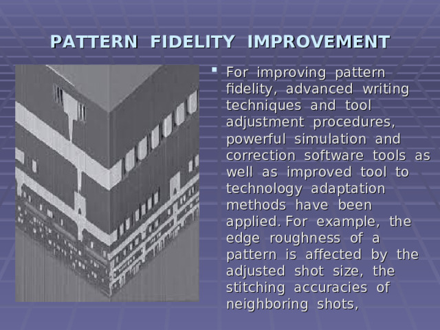 PATTERN FIDELITY IMPROVEMENT For improving pattern fidelity, advanced writing techniques and tool adjustment procedures, powerful simulation and correction software tools as well as improved tool to technology adaptation methods have been applied.  For example, the edge roughness of a pattern is affected by the adjusted shot size, the stitching accuracies of neighboring shots, 