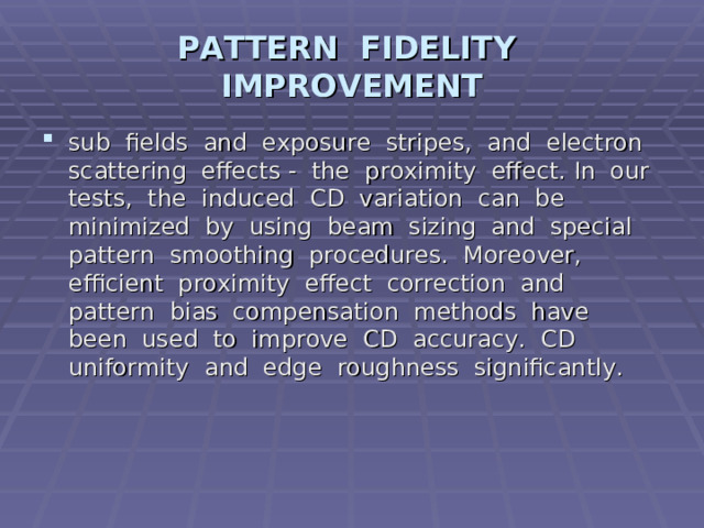 PATTERN FIDELITY IMPROVEMENT sub fields and exposure stripes, and electron scattering effects - the proximity effect. In our tests, the induced CD variation can be minimized by using beam sizing and special pattern smoothing procedures. Moreover, efficient proximity effect correction and pattern bias compensation methods have been used to improve CD accuracy. CD uniformity and edge roughness significantly.   